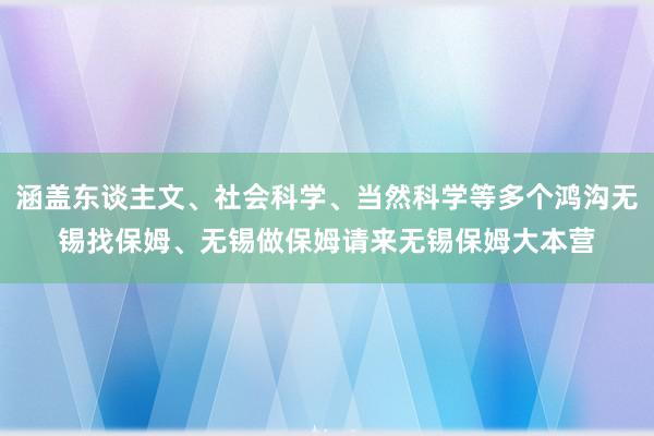 涵盖东谈主文、社会科学、当然科学等多个鸿沟无锡找保姆、无锡做保姆请来无锡保姆大本营