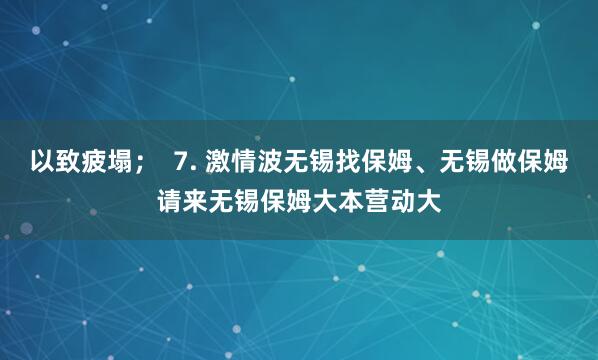 以致疲塌；  7. 激情波无锡找保姆、无锡做保姆请来无锡保姆大本营动大