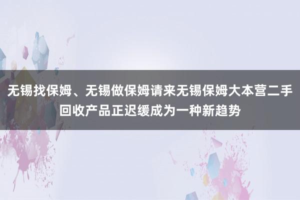 无锡找保姆、无锡做保姆请来无锡保姆大本营二手回收产品正迟缓成为一种新趋势