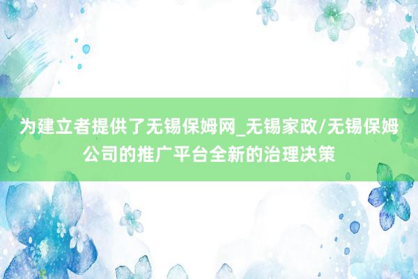 为建立者提供了无锡保姆网_无锡家政/无锡保姆公司的推广平台全新的治理决策